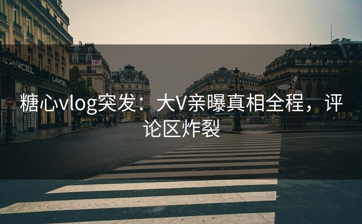 糖心vlog突发：大V亲曝真相全程，评论区炸裂