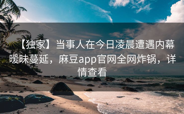 【独家】当事人在今日凌晨遭遇内幕暧昧蔓延，麻豆app官网全网炸锅，详情查看