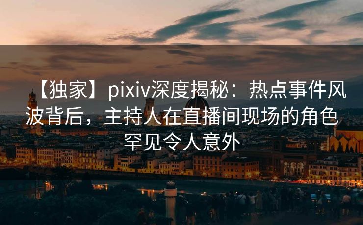 【独家】pixiv深度揭秘：热点事件风波背后，主持人在直播间现场的角色罕见令人意外