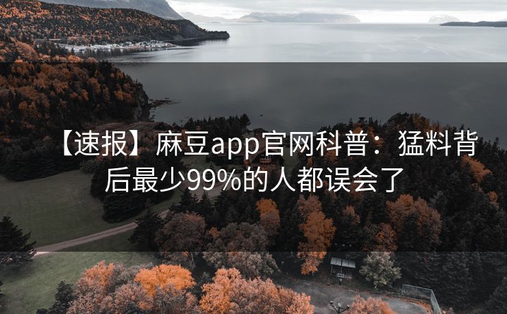 【速报】麻豆app官网科普：猛料背后最少99%的人都误会了