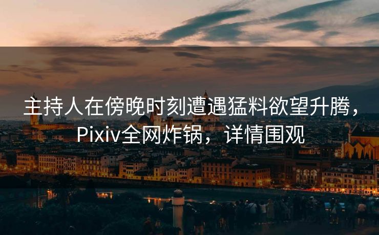 主持人在傍晚时刻遭遇猛料欲望升腾，Pixiv全网炸锅，详情围观