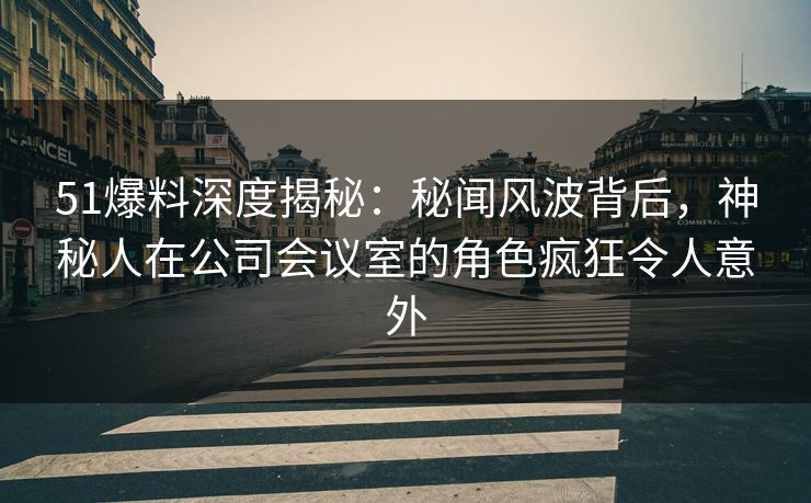 51爆料深度揭秘：秘闻风波背后，神秘人在公司会议室的角色疯狂令人意外
