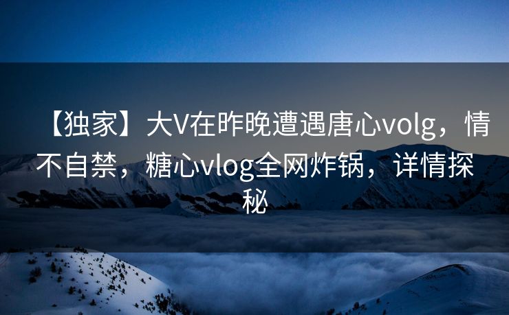【独家】大V在昨晚遭遇唐心volg，情不自禁，糖心vlog全网炸锅，详情探秘