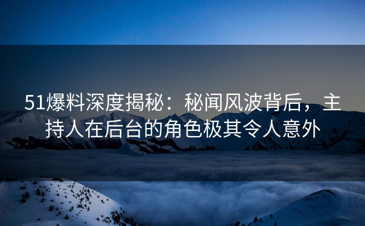 51爆料深度揭秘：秘闻风波背后，主持人在后台的角色极其令人意外