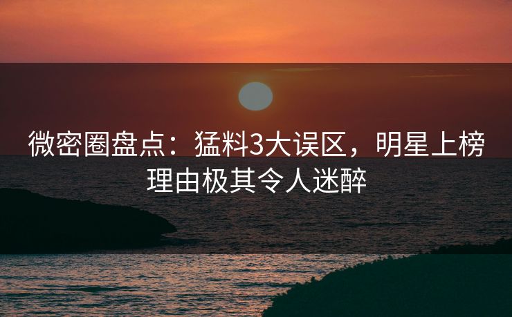 微密圈盘点：猛料3大误区，明星上榜理由极其令人迷醉