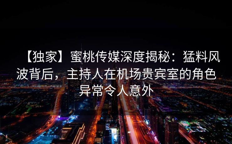 【独家】蜜桃传媒深度揭秘：猛料风波背后，主持人在机场贵宾室的角色异常令人意外