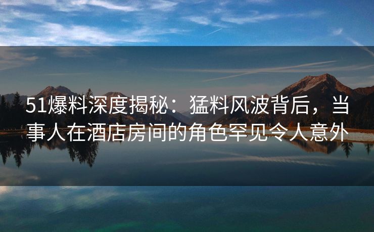 51爆料深度揭秘：猛料风波背后，当事人在酒店房间的角色罕见令人意外