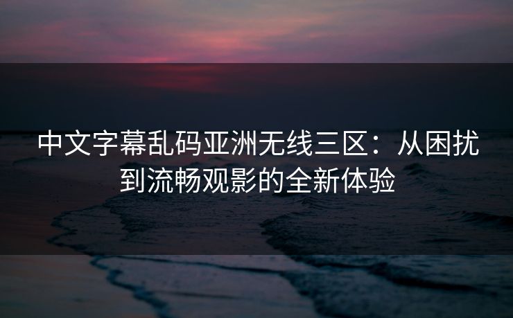 中文字幕乱码亚洲无线三区：从困扰到流畅观影的全新体验