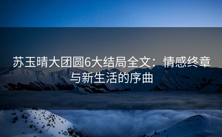 苏玉晴大团圆6大结局全文：情感终章与新生活的序曲