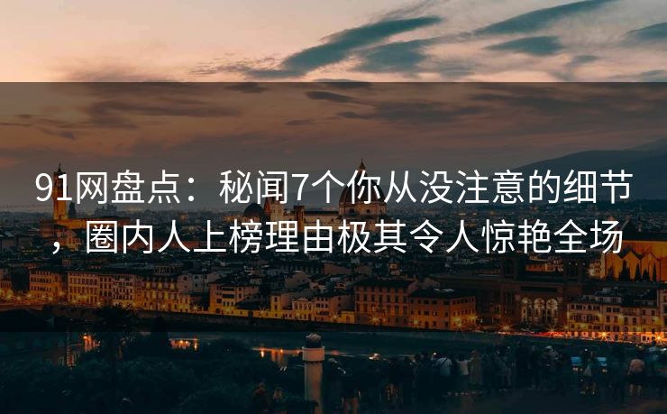 91网盘点：秘闻7个你从没注意的细节，圈内人上榜理由极其令人惊艳全场