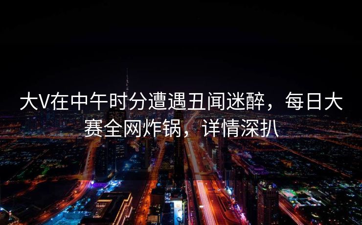 大V在中午时分遭遇丑闻迷醉，每日大赛全网炸锅，详情深扒
