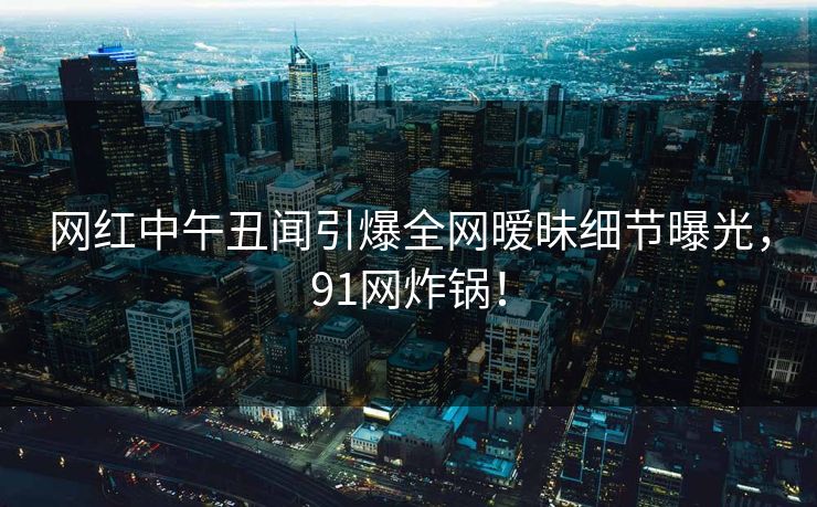 网红中午丑闻引爆全网暧昧细节曝光，91网炸锅！