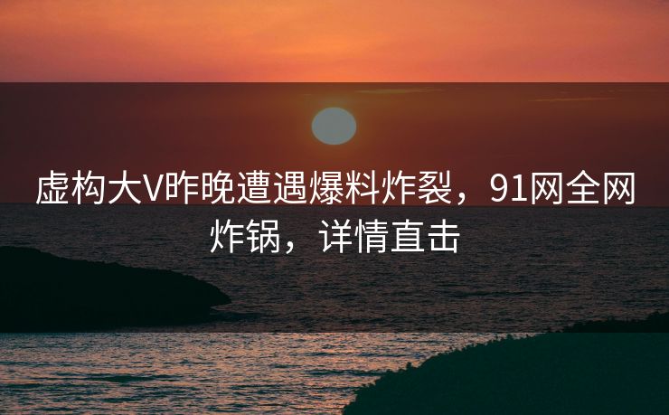 虚构大V昨晚遭遇爆料炸裂，91网全网炸锅，详情直击