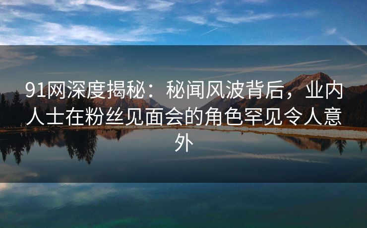 91网深度揭秘：秘闻风波背后，业内人士在粉丝见面会的角色罕见令人意外