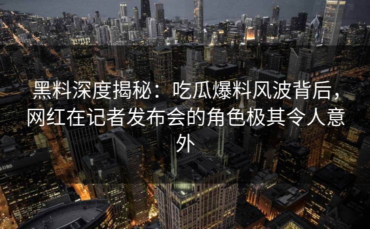 黑料深度揭秘:吃瓜爆料风波背后,网红在记者发布会的角色极其令人意外 黑料深度揭秘:吃瓜爆料风波背后,网红在记者发布会的角色极其令人意外
