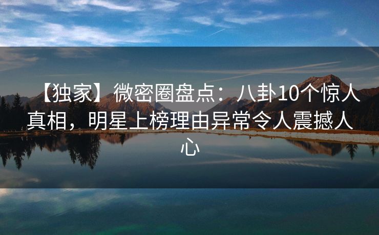 【独家】微密圈盘点：八卦10个惊人真相，明星上榜理由异常令人震撼人心