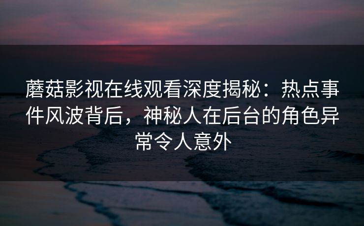 蘑菇影视在线观看深度揭秘：热点事件风波背后，神秘人在后台的角色异常令人意外
