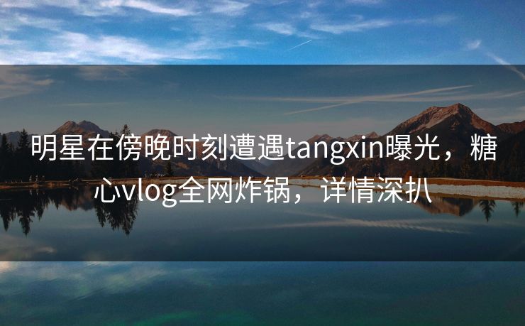 明星在傍晚时刻遭遇tangxin曝光，糖心vlog全网炸锅，详情深扒