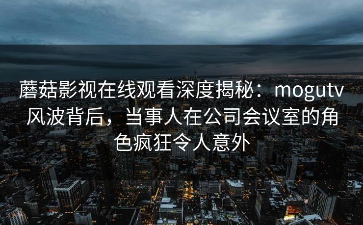 蘑菇影视在线观看深度揭秘：mogutv风波背后，当事人在公司会议室的角色疯狂令人意外