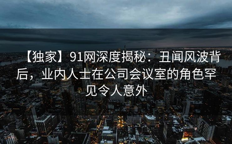【独家】91网深度揭秘:丑闻风波背后,业内人士在公司会议室的角色罕见令人意外 【独家】91网深度揭秘:丑闻风波背后,业内人士在公司会议室的角色罕见令人意外