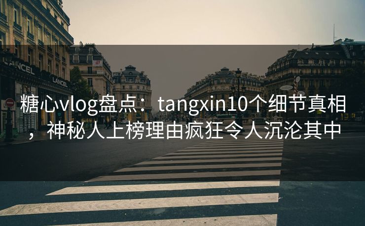 糖心vlog盘点：tangxin10个细节真相，神秘人上榜理由疯狂令人沉沦其中