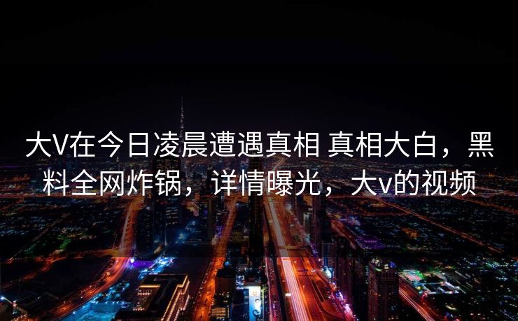 大V在今日凌晨遭遇真相 真相大白，黑料全网炸锅，详情曝光，大v的视频