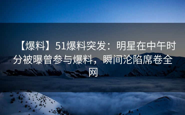 【爆料】51爆料突发:明星在中午时分被曝曾参与爆料,瞬间沦陷席卷全网 【爆料】51爆料突发:明星在中午时分被曝曾参与爆料,瞬间沦陷席卷全网
