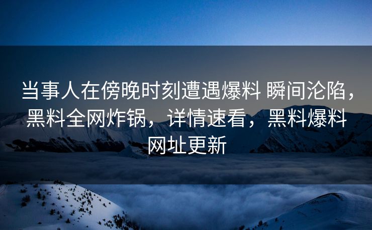 当事人在傍晚时刻遭遇爆料 瞬间沦陷，黑料全网炸锅，详情速看，黑料爆料网址更新