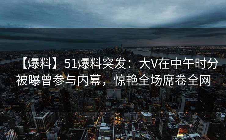 【爆料】51爆料突发：大V在中午时分被曝曾参与内幕，惊艳全场席卷全网