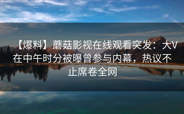 【爆料】蘑菇影视在线观看突发:大V在中午时分被曝曾参与内幕,热议不止席卷全网 【爆料】蘑菇影视在线观看突发:大V在中午时分被曝曾参与内幕,热议不止席卷全网