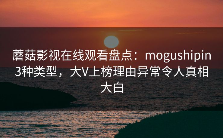 蘑菇影视在线观看盘点:mogushipin3种类型,大V上榜理由异常令人真相大白 蘑菇影视在线观看盘点:mogushipin3种类型,大V上榜理由异常令人真相大白