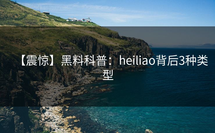 【震惊】黑料科普：heiliao背后3种类型