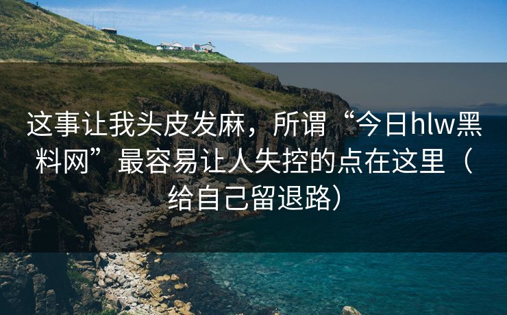 这事让我头皮发麻，所谓“今日hlw黑料网”最容易让人失控的点在这里（给自己留退路）