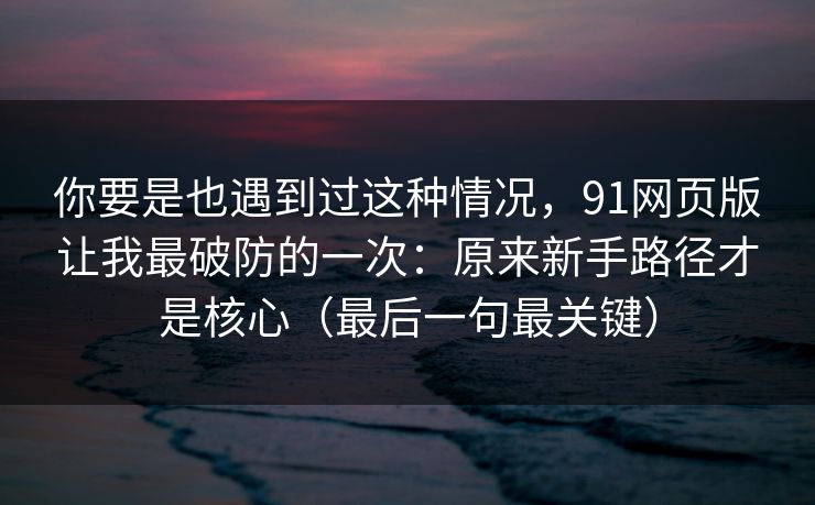 你要是也遇到过这种情况,91网页版让我最破防的一次:原来新手路径才是核心(最后一句最关键) 你要是也遇到过这种情况,91网页版让我最破防的一次:原来新手路径才是核心(最后一句最关键)