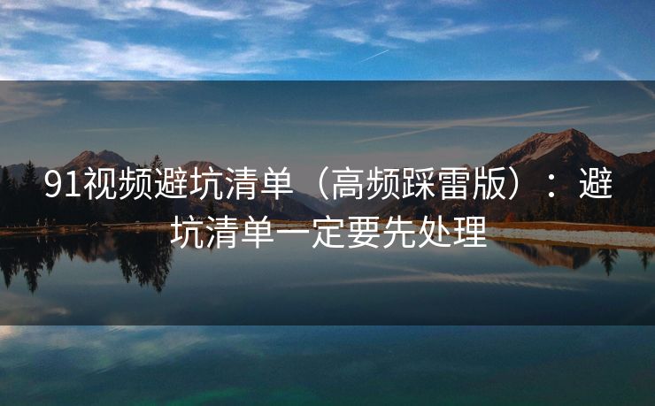 91视频避坑清单（高频踩雷版）：避坑清单一定要先处理