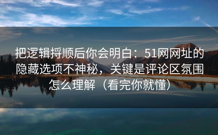 把逻辑捋顺后你会明白：51网网址的隐藏选项不神秘，关键是评论区氛围怎么理解（看完你就懂）