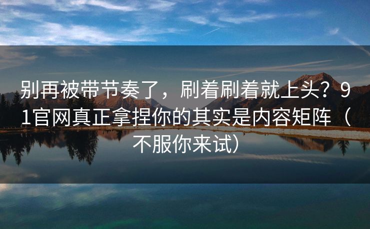 别再被带节奏了,刷着刷着就上头?91官网真正拿捏你的其实是内容矩阵(不服你来试) 别再被带节奏了,刷着刷着就上头?91官网真正拿捏你的其实是内容矩阵(不服你来试)